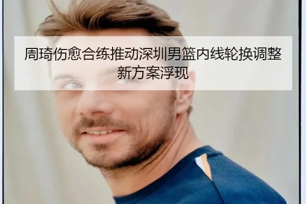 周琦伤愈合练推动深圳男篮内线轮换调整新方案浮现（bandao）